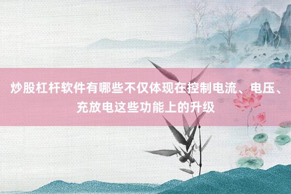 炒股杠杆软件有哪些不仅体现在控制电流、电压、充放电这些功能上的升级