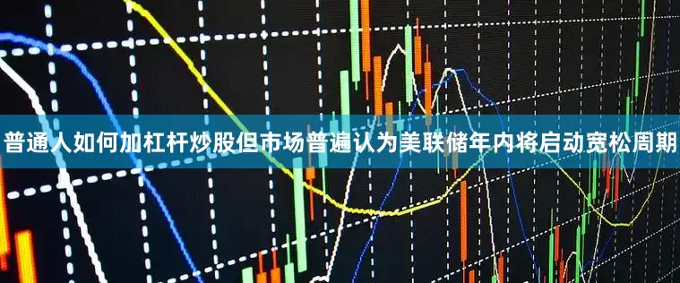 普通人如何加杠杆炒股但市场普遍认为美联储年内将启动宽松周期