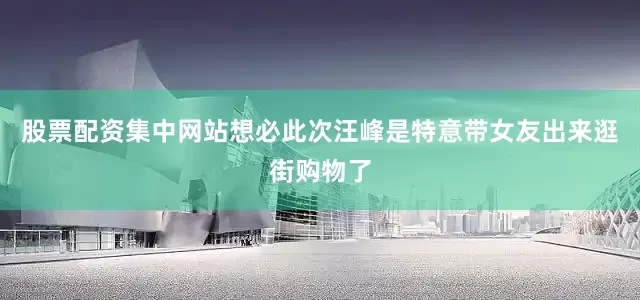 股票配资集中网站想必此次汪峰是特意带女友出来逛街购物了