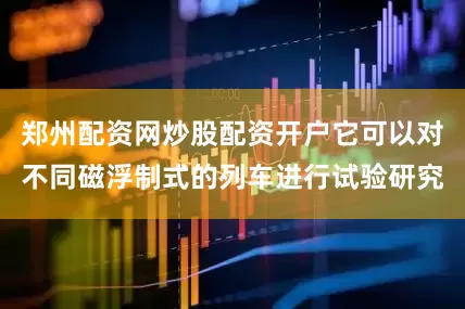 郑州配资网炒股配资开户它可以对不同磁浮制式的列车进行试验研究