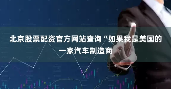 北京股票配资官方网站查询　　“如果我是美国的一家汽车制造商