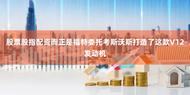 股票股指配资而正是福特委托考斯沃斯打造了这款V12发动机
