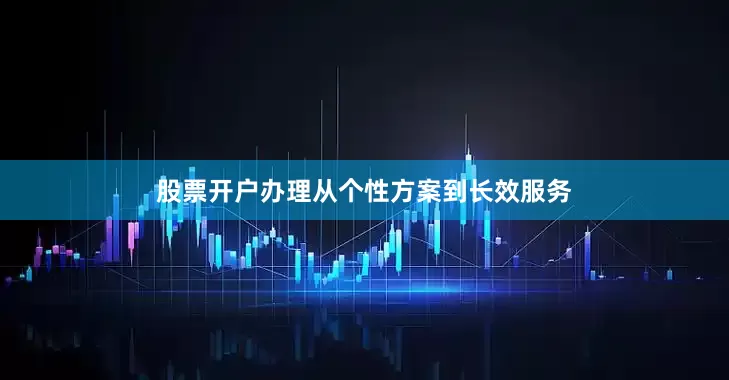 股票开户办理从个性方案到长效服务