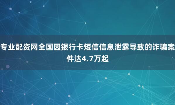 专业配资网全国因银行卡短信信息泄露导致的诈骗案件达4.7万起