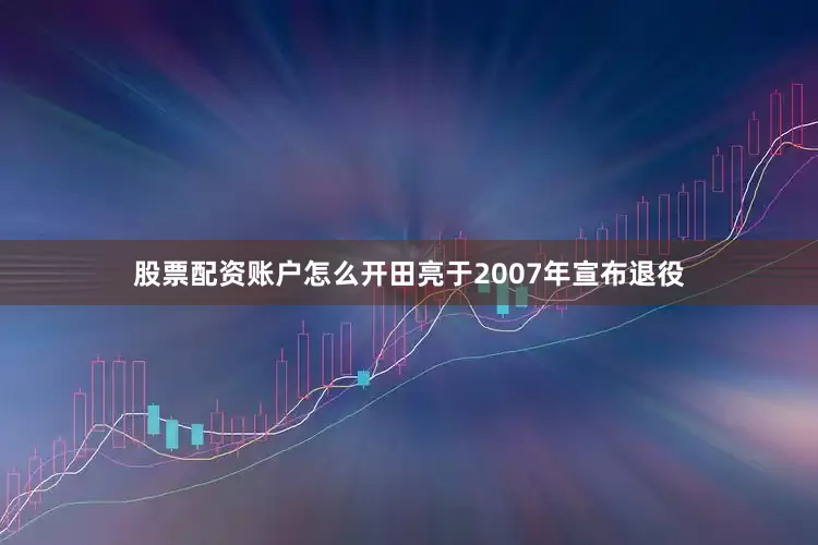 股票配资账户怎么开田亮于2007年宣布退役