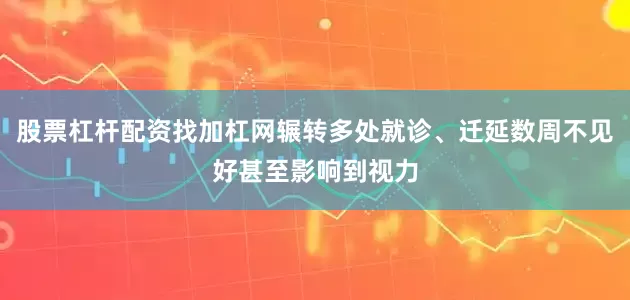 股票杠杆配资找加杠网辗转多处就诊、迁延数周不见好甚至影响到视力