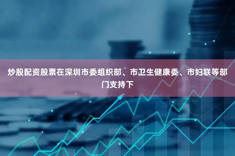 炒股配资股票在深圳市委组织部、市卫生健康委、市妇联等部门支持下