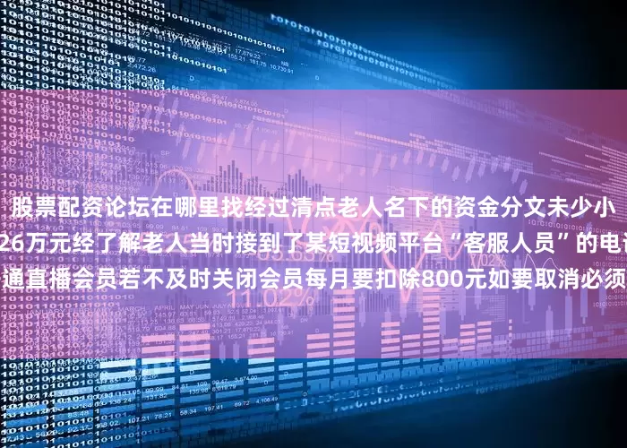 股票配资论坛在哪里找经过清点老人名下的资金分文未少小小的牙签帮老人“抢”回近26万元经了解老人当时接到了某短视频平台“客服人员”的电话对方告知她的账号已开通直播会员若不及时关闭会员每月要扣除800元如要取消必须按“客服”指令操作见对方能准确报出自己的信息吴奶奶瞬间慌了神